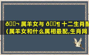 🐬 属羊女与 🐶 十二生肖配对（属羊女和什么属相最配,生肖网）